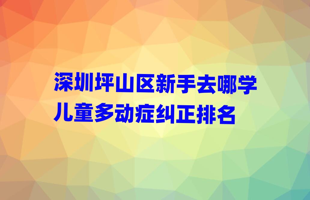 深圳坪山區(qū)新手去哪學(xué)兒童多動(dòng)癥糾正排名