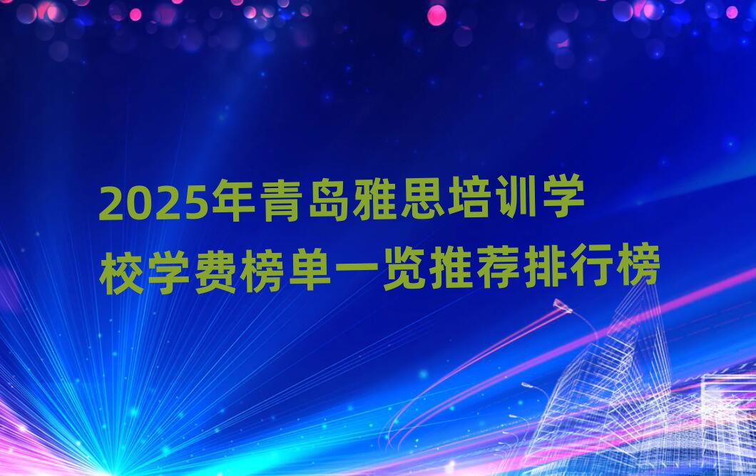 2025年青島雅思培訓學校學費榜單一覽推薦排行榜