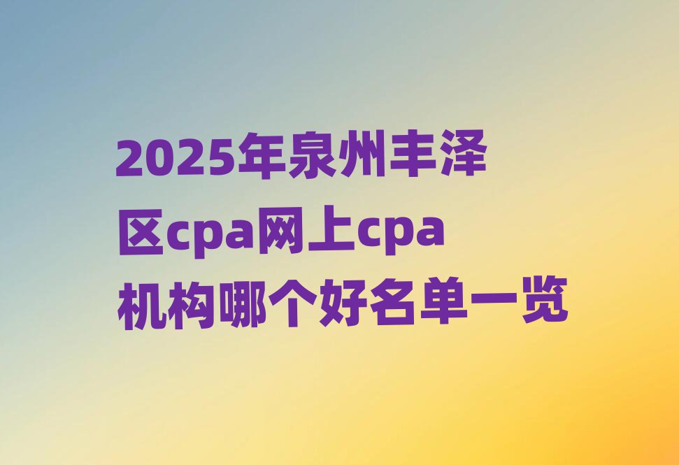 2025年泉州豐澤區(qū)cpa網(wǎng)上cpa機(jī)構(gòu)哪個(gè)好名單一覽
